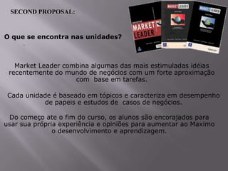 SECOND PROPOSAL:

O que se encontra nas unidades?
.

Market Leader combina algumas das mais estimuladas idéias
recentemente do mundo de negócios com um forte aproximação
com base em tarefas.
Cada unidade é baseado em tópicos e caracteriza em desempenho
de papeis e estudos de casos de negócios.
Do começo ate o fim do curso, os alunos são encorajados para
usar sua própria experiência e opiniões para aumentar ao Maximo
o desenvolvimento e aprendizagem.

 