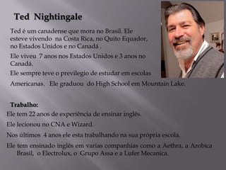 Ted Nightingale
Ted é um canadense que mora no Brasil. Ele
esteve vivendo na Costa Rica, no Quito Equador,
no Estados Unidos e no Canadá .
Ele viveu 7 anos nos Estados Unidos e 3 anos no
Canadá.
Ele sempre teve o previlegio de estudar em escolas
Americanas. Ele graduou do High School em Mountain Lake.
Trabalho:
Ele tem 22 anos de experiência de ensinar inglês.
Ele lecionou no CNA e Wizard.
Nos últimos 4 anos ele esta trabalhando na sua própria escola.
Ele tem ensinado inglês em varias companhias como a Aethra, a Arobica
Brasil, o Electrolux, o Grupo Assa e a Lufer Mecanica.

 