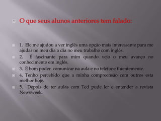 










O que seus alunos anteriores tem falado:

1. Ele me ajudou a ver inglês uma opção mais interessante para me
ajudar no meu dia a dia no meu trabalho com inglês.
2. É fascinante para mim quando vejo o meu avanço no
conhecimento em inglês.
3. É bom poder comunicar na aula e no telefone fluentemente.
4. Tenho percebido que a minha compreensão com outros esta
melhor hoje.
5. Depois de ter aulas com Ted pude ler e entender a revista
Newsweek.

 