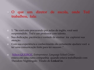 









O que um diretor de escola, onde Ted
trabalhou, fala:

1. “Se você esta procurando por aulas de inglês, você será
surpreendido. Ted é um professor com talento.
Sua dedicação, paciência e vontade de ensinar ira capturar sua
atenção.
Com sua experiência e conhecimento ele certamente ajudara você a
ter uma comunicação forte para ter sucesso .”
Nilton QUEIROZ, Entrepreneur, Language School Center
estava em uma outra companhia quando estava trabalhando com
Theodore Nightingale. Tirado do Linked in.

 