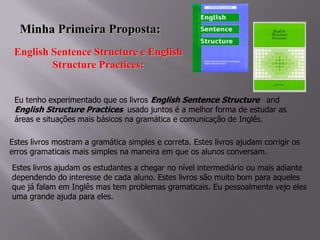 Minha Primeira Proposta:
English Sentence Structure e English
Structure Practices:
Eu tenho experimentado que os livros English Sentence Structure and
English Structure Practices usado juntos é a melhor forma de estudar as
áreas e situações mais básicos na gramática e comunicação de Inglês.
Estes livros mostram a gramática simples e correta. Estes livros ajudam corrigir os
erros gramaticais mais simples na maneira em que os alunos conversam.
Estes livros ajudam os estudantes a chegar no nível intermediário ou mais adiante
dependendo do interesse de cada aluno. Estes livros são muito bom para aqueles
que já falam em Inglês mas tem problemas gramaticais. Eu pessoalmente vejo eles
uma grande ajuda para eles.

 
