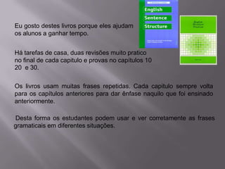 Eu gosto destes livros porque eles ajudam
os alunos a ganhar tempo.
Há tarefas de casa, duas revisões muito pratico
no final de cada capitulo e provas no capítulos 10
20 e 30.
Os livros usam muitas frases repetidas. Cada capitulo sempre volta
para os capítulos anteriores para dar ênfase naquilo que foi ensinado
anteriormente.
Desta forma os estudantes podem usar e ver corretamente as frases
gramaticais em diferentes situações.

 