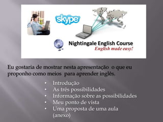 Eu gostaria de mostrar nesta apresentação o que eu
proponho como meios para aprender inglês.

•
•
•
•
•

Introdução
As três possibilidades
Informação sobre as possibilidades
Meu ponto de vista
Uma proposta de uma aula
(anexo)

 