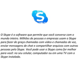O Skype é o software que permite que você converse com o
mundo inteiro. Milhões de pessoas e empresas usam o Skype
para fazer de graça chamadas com vídeo e chamadas de voz,
enviar mensagens de chat e compartilhar arquivos com outras
pessoas pelo Skype. Você pode usar o Skype como for melhor
para você: no seu celular, computador ou em uma TV com o
Skype instalado.
 