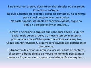 Para enviar um arquivo durante um chat simples ou em grupo:
Conecte-se ao Skype.
Na guia Contatos ou Recentes, clique no contato ou na conversa
para a qual deseja enviar um arquivo.
Na parte superior da janela de conversa exibida, clique no
botão + e selecione Enviar arquivo….
Localize e selecione o arquivo que você quer enviar. Se quiser
enviar mais de um arquivo ao mesmo tempo, mantenha
pressionada a tecla Ctrl enquanto seleciona cada arquivo.
Clique em Abrir (Open). O arquivo será enviado aos participantes
da conversa.
Outra forma de enviar um arquivo é acessar a lista de contatos,
clicar com o botão direito do mouse no nome da pessoa para
quem você quer enviar o arquivo e selecionar Enviar arquivo….
 