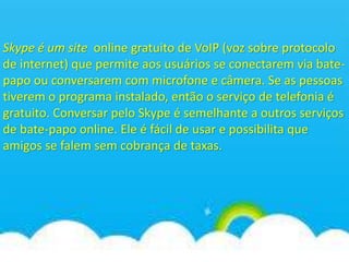 Skype é um site online gratuito de VoIP (voz sobre protocolo
de internet) que permite aos usuários se conectarem via bate-
papo ou conversarem com microfone e câmera. Se as pessoas
tiverem o programa instalado, então o serviço de telefonia é
gratuito. Conversar pelo Skype é semelhante a outros serviços
de bate-papo online. Ele é fácil de usar e possibilita que
amigos se falem sem cobrança de taxas.
 