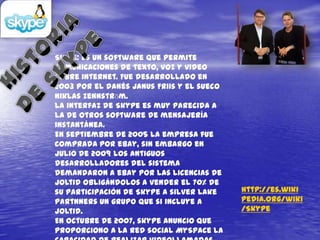 Skipe: es un software que permite
comunicaciones de texto, voz y video
sobre internet. Fue desarrollado en
2003 por el danés Janus Friis y el sueco
Niklas Zennstrӧm.
La interfaz de Skype es muy parecida a
la de otros software de mensajería
instantánea.
En septiembre de 2005 la empresa fue
comprada por eBay, sin embargo en
julio de 2009 los antiguos
desarrolladores del sistema
demandaron a eBay por las licencias de
joltid obligándolos a vender el 70% de
su participación de Skype a silver Lake    http://es.wiki
Partnners un grupo que si incluye a        pedia.org/wiki
joltid.                                    /Skype
En octubre de 2007, skype anuncio que
proporciono a la red social MySpace la
 
