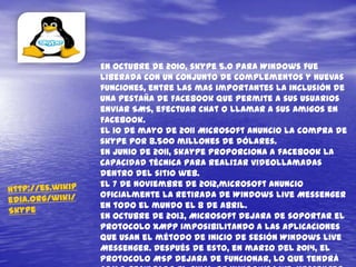 En octubre de 2010, skype 5.0 para Windows fue
liberada con un conjunto de complementos y nuevas
funciones, entre las mas importantes la inclusión de
una pestaña de Facebook que permite a sus usuarios
enviar SMS, efectuar chat o llamar a sus amigos en
Facebook.
El 10 de mayo de 2011 Microsoft anuncio la compra de
skype por 8.500 millones de dólares.
En junio de 2011, skaype proporciona a facebook la
capacidad técnica para realizar videollamadas
dentro del sitio web.
El 7 de noviembre de 2012,microsoft anuncio
oficialmente la retirada de Windows live Messenger
en todo el mundo el 8 de abril.
En octubre de 2013, Microsoft dejara de soportar el
protocolo XMPP imposibilitando a las aplicaciones
que usan el método de inicio de sesión Windows live
Messenger. Después de esto, en marzo del 2014, el
protocolo MSP dejara de funcionar, lo que tendrá
 