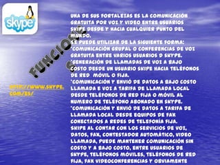 Una de sus fortalezas es la comunicación
                    gratuita por voz y video entre usuarios
                    skipe desde y hacia cualquier punto del
                    mundo.
                    Se puede utilizar de la siguiente forma:
                    *comunicación grupal o conferencias de voz
                    gratuita entre varios usuarios d skype.
                    *generación de llamadas de voz a bajo
                    costo desde un usuario skipe hacia teléfonos
                    de red móvil o fija.
                    *comunicación y envió de datos a bajo costo
http://www.skype.   llamada e voz a tarifa de llamada local
com/es/             desde teléfonos de red fija o móvil al
                    numero de teléfono abonado en skype.
                    *comunicación y envió de datos a tarifa de
                    llamada local desde equipos de fax
                    conectados a redes de telefonía fija.
                    Skipe al contar con los servicios de voz,
                    datos, fax, contestador automático, video
                    llamada, puede mantener comunicación sin
                    costo y a bajo costo, entre usuarios de
                    skype, teléfonos móviles, teléfonos de red
                    fija, fax videoconferencias y obviamente
 
