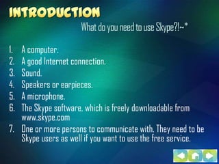 What do you need to use Skype?!~*

1. A computer.
2. A good Internet connection.
3. Sound.
4. Speakers or earpieces.
5. A microphone.
6. The Skype software, which is freely downloadable from
   www.skype.com
7. One or more persons to communicate with. They need to be
   Skype users as well if you want to use the free service.
 