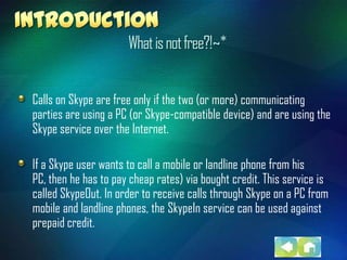 What is not free?!~*


Calls on Skype are free only if the two (or more) communicating
parties are using a PC (or Skype-compatible device) and are using the
Skype service over the Internet.

If a Skype user wants to call a mobile or landline phone from his
PC, then he has to pay cheap rates) via bought credit. This service is
called SkypeOut. In order to receive calls through Skype on a PC from
mobile and landline phones, the SkypeIn service can be used against
prepaid credit.
 