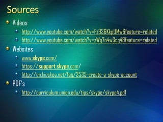 Videos
   http://www.youtube.com/watch?v=Fz9S6KkpUMw&feature=related
   http://www.youtube.com/watch?v=zWq7n4w3cq4&feature=related
Websites
   www.skype.com/
   https://support.skype.com/
   http://en.kioskea.net/faq/3535-create-a-skype-account
PDF’s
   http://curriculum.union.edu/tips/skype/skype4.pdf
 
