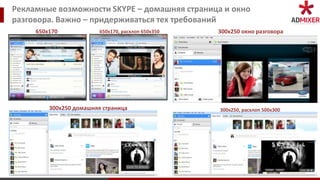 Рекламные возможности SKYPE – домашняя страница и окно
разговора. Важно – придерживаться тех требований
     650х170             650х170, расхлоп 650х350   300х250 окно разговора




         300х250 домашняя страница                  300х250, расхлоп 500х300
 