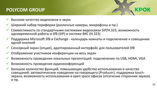 10
POLYCOM GROUP
 Высокое качество видеосвязи и звука
 Широкий набор периферии (различные камеры, микрофоны и пр.)
 Совместимость со стандартными системами видеосвязи SIP/H.323, возможность
одновременной работы в SfB (SIP) и системе ВКС (H.323)
 Поддержка Microsoft SfB и Exchange - календарь комнаты и подключение к совещанию
одной кнопкой
 Сенсорный экран (опция), адаптированный интерфейс для пользователей SfB
 Отображение участников конференции на весь экран
 Возможность проведения локальных презентаций: подключение по USB, HDMI, VGA
 Возможность проведения аудиоконференций
 Большое количество функций, повышающих удобство использования и качество
совещаний: автоматическое наведение на говорящего (Producer), поддержка touch-
экрана, возможность использования в open space офисах (отсечение сторонних звуков)
и пр.
 
