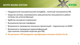 4
SKYPE ROOM SYSTEM
 Продуманный пользовательский интерфейс , понятный пользователю SfB
 Закрытая система, невозможность вмешательства пользователя в работу
системы как штатная функция
 Удобство сенсорного управления
 Высококачественная периферия
 Возможность проведения локальных презентаций – подключение по HDMI
 Возможность проведения аудиоконференций
(при наличии голосовой лицензии для SfB)
 Не доступны в РФ (ожидание сертификации планшета Surface Pro 4)
 