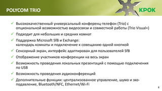 8
POLYCOM TRIO
 Высококачественный универсальный конференц-телефон (Trio) с
опциональной возможностью видеосвязи и совместной работы (Trio Visual+)
 Подходит для небольших и средних комнат
 Поддержка Microsoft SfB и Exchange:
календарь комнаты и подключение к совещанию одной кнопкой
 Сенсорный экран, интерфейс адаптирован для пользователей SfB
 Отображение участников конференции на весь экран
 Возможность проведения локальных презентаций с помощью подключения
по USB
 Возможность проведения аудиоконференций
 Дополнительные функции: централизованное управление, шумо и эхо-
подавление, Bluetooth/NFC, Ethernet/Wi-Fi
 