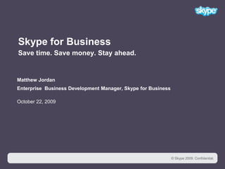 1 Skype for BusinessSave time. Save money. Stay ahead.  Matthew Jordan Enterprise  Business Development Manager, Skype for BusinessOctober 22, 2009 © Skype 2009. Confidential. 
