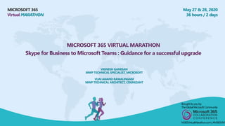 MICROSOFT 365
Virtual MARATHON
May 27 & 28, 2020
36 hours / 2 days
MICROSOFT 365 VIRTUAL MARATHON
Skype for Business to Microsoft Teams : Guidance for a successful upgrade
VIGNESH GANESAN
MWP TECHNICAL SPECIALIST, MICROSOFT
VIJAI ANAND RAMALINGAM
MWP TECHNICAL ARCHITECT, COGNIZANT
Broughtto youby:
TheGlobalMicrosoft Community
M365VirtualMarathon.com| #M365VM
 