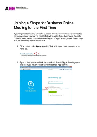 Joining a Skype for Business Online
Meeting for the First Time
If your organization is using Skype for Business already, and you have a client installed
on your computer, you may not need to follow this guide. If you don’t have a Skype for
Business client, you will need to install the Skype for Skype Meetings App browser plug-
in to join a meeting. Here is how to do it:
1. Click for the ‘Join Skype Meeting’ link which you have received from
Aalto EE.
2. Type in your name and tick the checkbox ‘Install Skype Meetings App
plug-in’ if you haven’t used Skype Meetings App before.
 