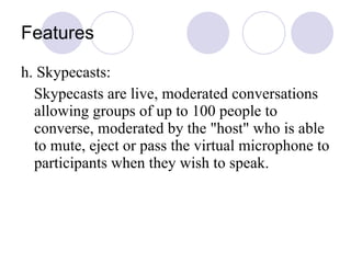 Features h. Skypecasts: Skypecasts are live, moderated conversations allowing groups of up to 100 people to converse, moderated by the "host" who is able to mute, eject or pass the virtual microphone to participants when they wish to speak.  