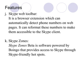 Features j.  Skype web toolbar: It is a browser extension which can automatically detect phone numbers on web pages. It can reformat these numbers to make them accessible to the Skype client.  k. Skype Zones: Skype Zones  Beta is software powered by Boingo that provides access to Skype through Skype-friendly hot spots. 