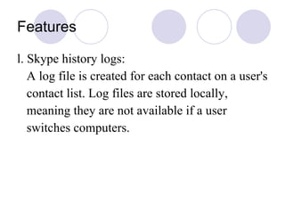 Features l. Skype history logs: A log file is created for each contact on a user's  contact list. Log files are stored locally, meaning they are not available if a user switches computers.  