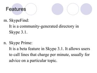 Features m. SkypeFind: It is a community-generated directory in Skype 3.1.  n.  Skype Prime: It is a beta feature in Skype 3.1. It allows users to call lines that charge per minute, usually for advice on a particular topic.   