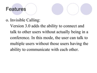 Features o. Invisible Calling: Version 3.0 adds the ability to connect and talk to other users without actually being in a conference. In this mode, the user can talk to  multiple users without those users having the ability to communicate with each other.  