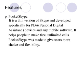Features p. PocketSkype:  It is a thin version of Skype and developed specifically for PDA( Personal Digital  Assistant  ) devices and any mobile software. It helps people to make free, unlimited calls. PocketSkype was made to give users more  choice and flexibility.   