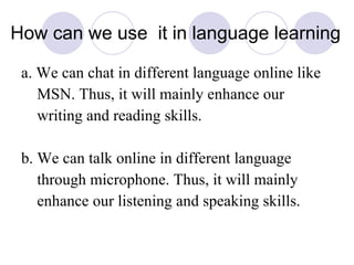 How can we use  it in language learning a. We can chat in different language online like MSN. Thus, it will mainly enhance our writing and reading skills. b. We can talk online in different language through microphone. Thus, it will mainly enhance our listening and speaking skills. 