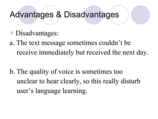 Advantages & Disadvantages Disadvantages: a. The text message sometimes couldn’t be receive immediately but received the next day. b. The quality of voice is sometimes too unclear to hear clearly, so this really disturb  user’s language learning. 