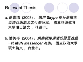 Relevant Thesis a. 高嘉璘  (2008) 。  應用 Skype 提升高職生英語口說能力之行動研究 。 國立花蓮教育大學碩士論文， 花蓮市。 b. 潘美岑  (2004) 。 網際網路溝通的語言遊戲─以 MSN  Messenger 為例 。 國立政治大學碩士論文， 台北市。  