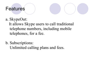 Features a. SkypeOut: It allows Skype users to call traditional  telephone numbers, including mobile telephones, for a fee.  b. Subscriptions: Unlimited calling plans and fees.  
