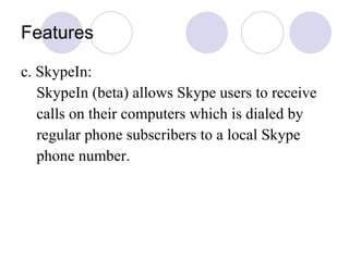 Features c. SkypeIn: SkypeIn (beta) allows Skype users to receive  calls on their computers which is dialed by regular phone subscribers to a local Skype phone number.  