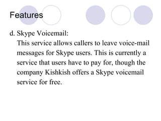 Features d. Skype Voicemail: This service allows callers to leave voice-mail messages for Skype users. This is currently a  service that users have to pay for, though the company Kishkish offers a Skype voicemail service for free.  