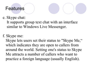 Features e. Skype chat: It supports group text chat with an interface similar to Windows Live Messenger. f. Skype me: Skype lets users set their status to "Skype Me,“ which indicates they are open to callers from around the world. Setting one's status to Skype Me attracts a number of callers who want to practice a foreign language (usually English).  