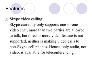 Features g. Skype video calling: Skype currently only supports one-to-one  video chat; more than two parties are allowed to talk, but three or more video feature is not  supported, neither is making video calls to  non-Skype cell phones. Hence, only audio, not video, is available for teleconferencing.  