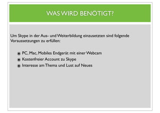 WAS WIRD BENÖTIGT?


Um Skype in der Aus- und Weiterbildung einzusetzten sind folgende
Voraussetzungen zu erfüllen:


   ๏ PC, Mac, Mobiles Endgerät mit einer Webcam
   ๏ Kostenfreier Account zu Skype
   ๏ Interesse am Thema und Lust auf Neues
 