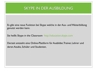 SKYPE IN DER AUSBILDUNG



Es gibt eine neue Funktion bei Skype welche in der Aus- und Weiterbildung
genutzt werden kann.

Sie heißt: Skype in the Classroom http://education.skype.com

Derzeit entsteht eine Online-Plattform für Ausbilder, Trainer, Lehrer und
deren Azubis, Schüler und Studenten.
 