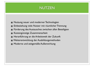 NUTZEN


๏ Nutzung neuer und moderner Technologien
๏ Einbeziehung viele Nutzer mit räumlicher Trennung
๏ Förderung des Austausches zwischen allen Beteiligten
๏ Kostengünstige Zusammenarbeit
๏ Heranführung an die Arbeitswelt der Zukunft
๏ Weiterentwicklung der Ausbildungsmethoden
๏ Moderne und zeitgemäße Außenwirkung
 
