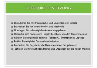 TIPPS FÜR DIE NUTZUNG


๏ Diskutieren Sie mit Ihren Azubis und Studenten den Einsatz
๏ Erarbeiten Sie mit ihnen die Vor- und Nachteile
๏ Überlegen Sie sich mögliche Anwendungsgebiete
๏ Holen Sie sich nach einem Projekt Feedback von den Teilnehmern ab
๏ Nutzen Sie zeitgemäße Technik (Tablett PC, Smartphones, Laptop)
๏ Prüfen Sie mögliche Datenschutzbedenken
๏ Erarbeiten Sie Regeln für die Dokumentation des gelernten
๏ Schulen Sie Ihre Ausbilder, Trainer und Dozenten auf die neuen Medien
 