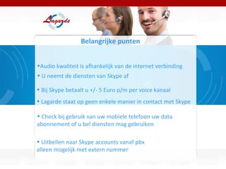 Belangrijke punten  Audio kwaliteit is afhankelijk van de internet verbinding U neemt de diensten van Skype af Bij Skype betaalt u +/- 5 Euro p/m per voice kanaal  Lagarde staat op geen enkele manier in contact met Skype Check bij gebruik van uw mobiele telefoon uw data abonnement of u bel diensten mag gebruiken  Uitbellen naar Skype accounts vanaf pbx  alleen mogelijk met extern nummer 