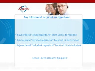 Per inkomend account routeerbaar bijvoorbeeld “skype.lagarde.nl” komt uit bij de receptie bijvoorbeeld “verkoop.lagarde.nl” komt uit bij de verkoop bijvoorbeeld “helpdesk.lagarde.nl” komt uit bij de helpdesk Let op , deze accounts zijn gratis 
