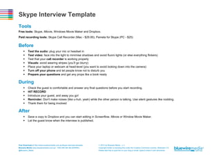 Skype Interview Template
Tools
Free tools: Skype, iMovie, Windows Movie Maker and Dropbox.
Paid recording tools: Skype Call Recorder (Mac - $29.95), Pamela for Skype (PC - $25)

Before








Test the audio: plug your mic or headset in
Test video: face into the light to minimise shadows and avoid fluoro lights (or else everything flickers)
Test that your call recorder is working properly
Visuals: avoid wearing stripes (you’ll go blurry)
Place your laptop or webcam at head-level (you want to avoid looking down into the camera)
Turn off your phone and let people know not to disturb you
Prepare your questions and get any props like a book ready

During






Check the guest is comfortable and answer any final questions before you start recording.
HIT RECORD
Introduce your guest, and away you go!
Reminder: Don't make noises (like u-huh, yeah) while the other person is talking. Use silent gestures like nodding.
Thank them for being involved

After



Save a copy to Dropbox and you can start editing in Screenflow, iMovie or Window Movie Maker.
Let the guest know when the interview is published.

Free Download at http://www.bluewiremedia.com.au/skype-interview-template
Bluewire Media www.bluewiremedia.com.au/ 1300 258 394 (BLUEWIRE)
@Bluewire_Media

 2014 by Bluewire Media v1.3
Copyright holder is licensing this under the Creative Commons License, Attribution 3.0
Please feel free to post this on your blog or email, tweet & share it with whomever.

 