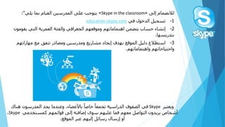 ً‫لالنضمامًإلى‬«Skype in the classroom»‫يتوجبًعلىًالمدرسينًالقيامًبماًيلي‬:"
1-‫تسجيلًالدخولًفي‬education.skype.com
2-‫إنشاءًحسابًيتضمنًاهتماماتهمًوموقعهمًالجغرافيًوالفئةًالعمريةًالتيًيقوم‬ً‫ون‬
‫بتدريسها‬.
3-‫استطالعًدليلًالموقعًبهدفًإيجادًمشاريعًومدرسينًومصادرًتتفقًمعًمهاراته‬ً‫م‬
‫واحتياجاتهمًواهتماماتهم‬.
ً‫ويعتبر‬Skypeً‫ًباألعضاء،ًوعندماًيجدًالمدرسونًهناك‬‫ًخاصا‬‫فيًالصفوفًالدراسيةًتجمعا‬
ً‫أشخاصًيريدونًالتواصلًمعهمًفماًعليهمًسوىًإضافتهًإلىًقوائمهمًكمستخدمي‬Skypeً،
‫أوًإرسالًرسائلًإليهمًعبرًالموقع‬.
 