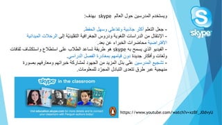 ‫ويستخدم‬‫المدرسين‬‫حول‬‫العالم‬skype‫بهدف‬:
-‫جعل‬‫التعلم‬‫جاذبية‬ ‫أكثر‬‫وتفاعلي‬‫وسهل‬‫الحفظ‬.
-‫اإلنتقال‬‫من‬‫الجغرافية‬ ‫ودروس‬ ‫اللغوية‬ ‫الدراسات‬‫ّة‬‫ي‬‫التقليد‬‫إلى‬‫المي‬ ‫الرحالت‬‫دانية‬
‫االفتراضية‬‫محاضرات‬‫عن‬ ‫الخبراء‬‫بعد‬.
-‫الفيديو‬‫ال‬‫ذي‬‫به‬ ‫يسمح‬skype‫هو‬‫ثقاف‬ ‫واستكشاف‬ ‫استطالع‬ ‫على‬ ‫الطالب‬ ‫تساعد‬ ‫طريقة‬‫ات‬
‫جديدة‬ ‫وأفكار‬ ‫ولغات‬‫الدراسي‬ ‫الفصل‬ ‫بمغادرة‬ ‫قيامهم‬ ‫دون‬.
-‫تشج‬‫ي‬‫ع‬‫المدرسين‬‫بصور‬ ‫ومعارفهم‬ ‫خبراتهم‬ ‫لمشاركة‬ ‫الجهود‬ ‫من‬ ‫المزيد‬ ‫بذل‬ ‫على‬‫ة‬
‫للمعلومات‬ ‫د‬ّ‫المجر‬ ‫التبادل‬ ‫تتعدى‬ ‫طرق‬ ‫عبر‬ ‫منهجية‬.
https://www.youtube.com/watch?v=xzBf_J0dvyU
 