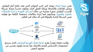 ‫تعتبر‬‫منصة‬‫اتصال‬‫تهدف‬‫إلى‬‫كسر‬‫الحواجز‬‫التي‬‫تقف‬‫عائقا‬‫أمام‬‫التو‬‫اصل‬.
‫ويمكن‬‫للعائالت‬‫واألصدقاء‬‫وزمالء‬‫العمل‬‫الذي‬‫يملكون‬ً‫حاسبا‬‫متصال‬‫ب‬‫شبكة‬
‫اإلنترنت‬‫التواصل‬‫بصورة‬‫مجانية‬‫من‬‫خالل‬‫الرسائل‬‫الفورية‬‫و‬‫إجراء‬‫اإلت‬‫صاالت‬
‫ب‬‫الصوت‬‫والصورة‬.‫ويمكنهم‬‫أيضا‬‫إجراء‬‫مكالمات‬‫منخفضة‬‫الكلفة‬‫مع‬‫هوات‬‫ف‬
‫ضمن‬‫الشبكة‬‫الثابتة‬‫والجوالة‬‫في‬‫أي‬‫مكان‬‫في‬‫العالم‬.
ً‫وقامت‬skypeً‫ًبطرح‬‫مؤخرا‬ً‫خدمةًاتصالًالفيديوًالجماعي‬‫الذيًيسمح‬
‫ًعندماًيكونونًبعيدينًع‬‫لمجموعاتًاألشخاصًالقيامًباألعمالًمعا‬ً‫ن‬
‫بعضهمًالبعض‬.
 