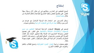 ‫أصبح‬‫للمعلمين‬‫في‬‫المدارس‬‫وطالبهم‬‫في‬‫أي‬‫مكان‬‫اآلن‬‫وسيلة‬‫سهل‬‫ة‬
‫للعثور‬‫على‬‫بعضهم‬‫البعض‬‫وتنفيذ‬‫المشاريع‬‫الجماعية‬‫والتعل‬‫م‬‫المشترك‬‫من‬
‫خالل‬‫منصة‬‫جديدة‬.
‫ويمكن‬‫للمدرسين‬‫عبر‬‫استخدام‬‫هذه‬‫الوسيلة‬‫التواصل‬‫مع‬‫غيرهم‬‫من‬
،‫المدرسين‬‫وكذلك‬‫إيجاد‬‫شركاء‬‫في‬‫الصفوف‬‫الدراسية‬‫ومتحدثين‬‫ض‬‫يوف‬.
‫تنظيم‬‫صفوف‬‫دراسية‬‫تتجاوز‬‫الحدود‬‫الجغرافية‬،‫وتسمح‬‫للطالب‬‫بالتعلم‬
‫ف‬ّ‫والتعر‬‫على‬‫الثقافات‬،‫األخرى‬
‫إستنتاج‬
‫تصميم‬‫في‬Skype‫الصفوف‬‫ّة‬‫ي‬‫الدراس‬‫لمساعدة‬‫المعلمين‬‫من‬‫ذوي‬
‫التوجهات‬‫واإلهتمامات‬‫المتماثلة‬‫والمتشابهة‬‫على‬‫العثور‬‫على‬‫بعض‬‫هم‬
‫البعض‬‫وصياغة‬‫المشاريع‬‫ذات‬‫الصلة‬‫وفقا‬‫لمعاييير‬‫البحث‬‫مثل‬‫ا‬‫لفئات‬
‫ّة‬‫ي‬‫العمر‬‫التي‬‫يقومون‬‫بتدريسها‬‫و‬‫الموقع‬‫الجغرافي‬‫و‬‫موضوعات‬‫ا‬‫إلهتمام‬
‫المشترك‬‫والمصادر‬‫ّة‬‫ي‬‫الدراس‬‫التي‬‫يمكن‬‫مشاركتها‬‫و‬‫العثور‬‫علي‬‫ها‬‫بسهولة‬
‫بالغة‬.
 