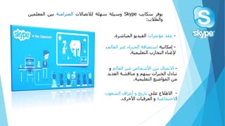 -‫االتصالًبينًاألشخاصًعبرًالعالم‬‫و‬
‫تبادلًالخبراتًبينهم‬ً‫و‬‫مناقشةًالعد‬ً‫يد‬
ً‫منًالمواضيع‬‫التعليمية‬.
-ً‫االطالعًعلى‬ً‫تاريخًوًأعرافًالشعوب‬
‫ا‬‫الجتماعية‬‫وًالعرقياتًاألخرى‬.
‫يوفر‬‫سكايب‬Skype‫وسيلة‬‫سهلة‬‫لالتصاالت‬‫المتزامنة‬‫بين‬‫المعلمي‬‫ن‬
‫والطالب‬:
-ً‫عقدًمؤتمرات‬‫الفيديوًالمباشرة‬.
-ً‫إمكانية‬‫استضافةًالخبراءًعبرًالعالم‬ً،
‫إلغناءًالتجاربًالتعليمية‬.
 