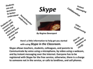 Skype

By Regina Davenport
Here’s a little information to help get you started
with using Skype in the

Classroom.

Skype allows teachers, students, colleagues, and parents to
Communicate by voice using a microphone, by video using a webcam,
and by instant messaging over the Internet. Everyone has to be
registered with Skype for the free service, otherwise, there is a charge
to someone not in the service, or calls to landlines, and cell phones.

 
